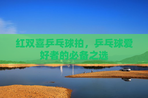 红双喜乒乓球拍,乒乓球爱好者的必备之选 红双喜乒乓球拍,乒乓球爱好者的必备之选