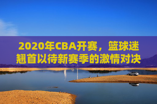 2020年CBA开赛，篮球迷翘首以待新赛季的激情对决