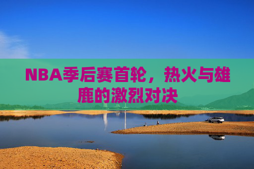 NBA季后赛首轮，热火与雄鹿的激烈对决