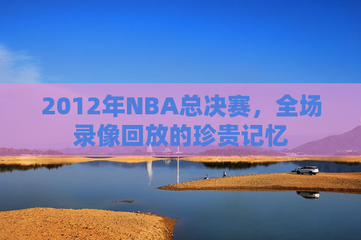2012年NBA总决赛，全场录像回放的珍贵记忆
