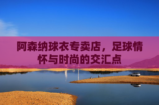 阿森纳球衣专卖店，足球情怀与时尚的交汇点