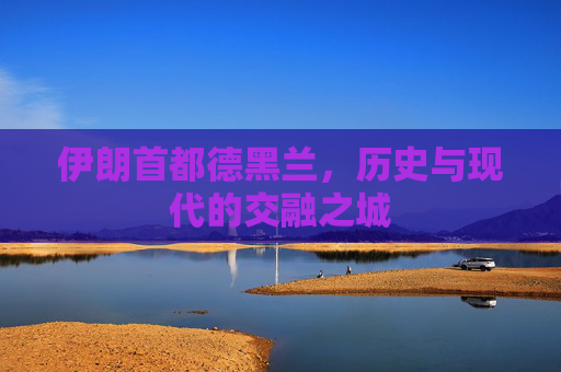 伊朗首都德黑兰，历史与现代的交融之城