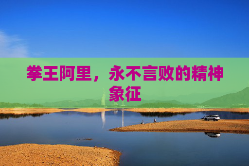 拳王阿里,永不言败的精神象征 拳王阿里,永不言败的精神象征