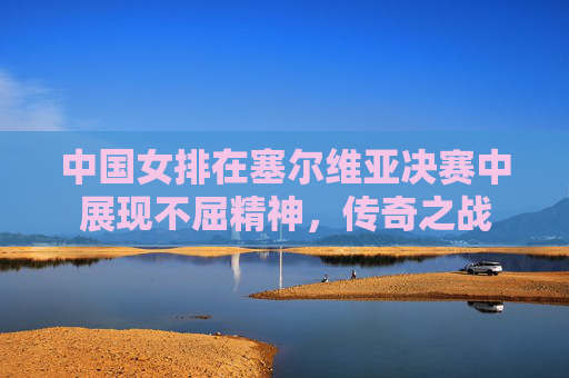 中国女排在塞尔维亚决赛中展现不屈精神,传奇之战 中国女排在塞尔维亚决赛中展现不屈精神,传奇之战