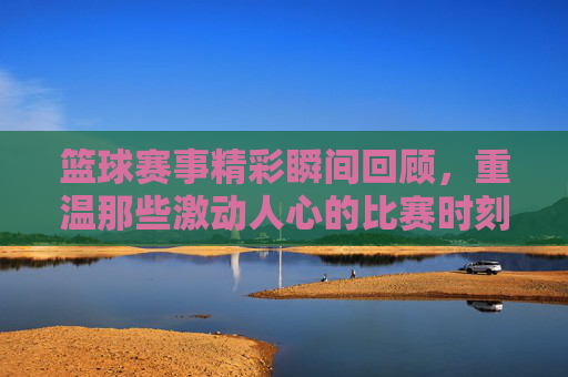 篮球赛事精彩瞬间回顾，重温那些激动人心的比赛时刻