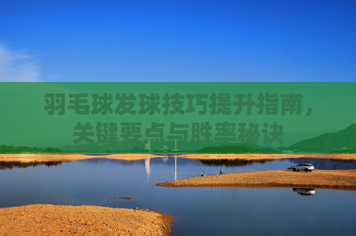 羽毛球发球技巧提升指南，关键要点与胜率秘诀