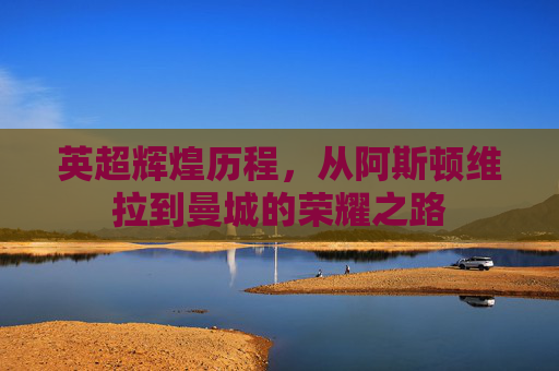 英超辉煌历程，从阿斯顿维拉到曼城的荣耀之路