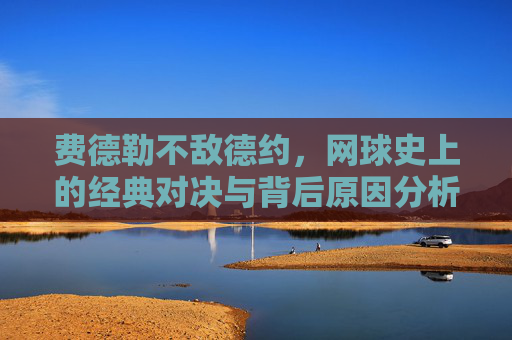 费德勒不敌德约,网球史上的经典对决与背后原因分析 费德勒不敌德约,网球史上的经典对决与背后原因分析