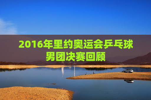 2016年里约奥运会乒乓球男团决赛回顾 2016年里约奥运会乒乓球男团决赛回顾