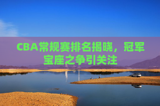 CBA常规赛排名揭晓，冠军宝座之争引关注