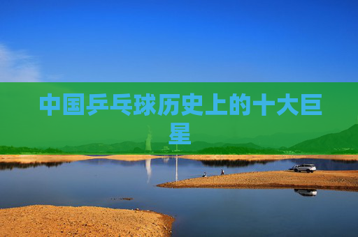 中国乒乓球历史上的十大巨星 中国乒乓球历史上的十大巨星
