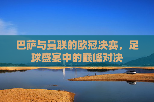 巴萨与曼联的欧冠决赛，足球盛宴中的巅峰对决