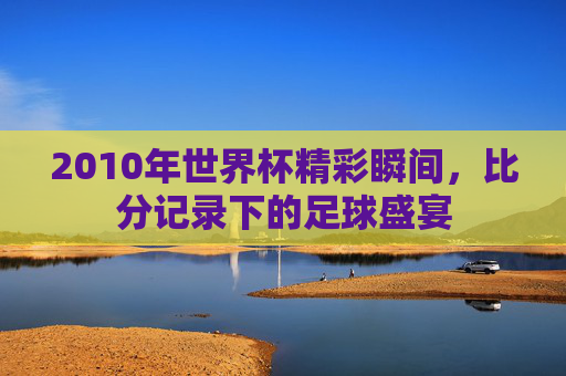 2010年世界杯精彩瞬间，比分记录下的足球盛宴