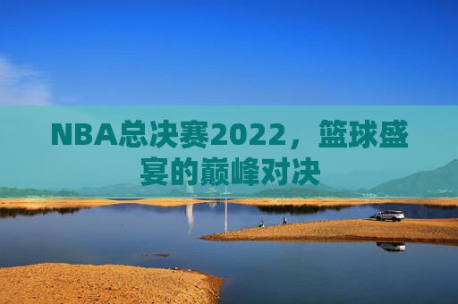 NBA总决赛2022，篮球盛宴的巅峰对决