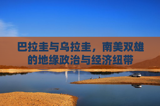 巴拉圭与乌拉圭，南美双雄的地缘政治与经济纽带
