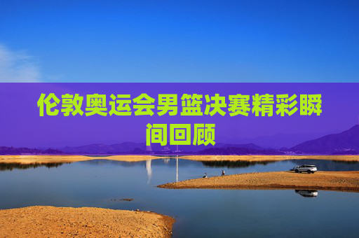 伦敦奥运会男篮决赛精彩瞬间回顾