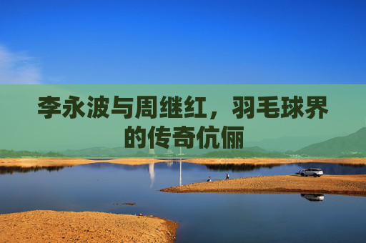 李永波与周继红，羽毛球界的传奇伉俪