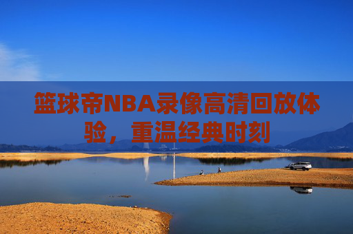 篮球帝NBA录像高清回放体验，重温经典时刻