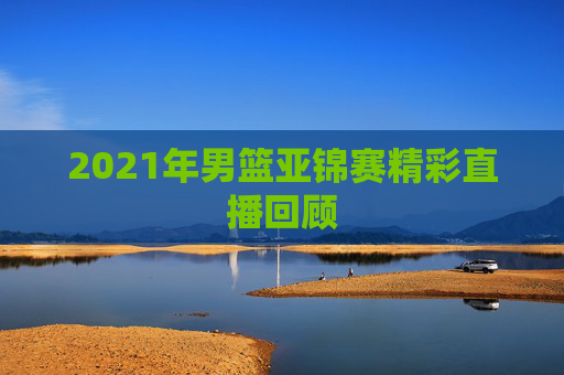 2021年男篮亚锦赛精彩直播回顾