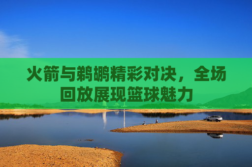 火箭与鹈鹕精彩对决，全场回放展现篮球魅力
