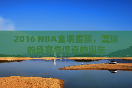 2016 NBA全明星赛，篮球的盛宴与传奇的诞生