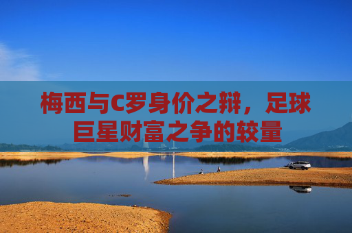 梅西与C罗身价之辩，足球巨星财富之争的较量