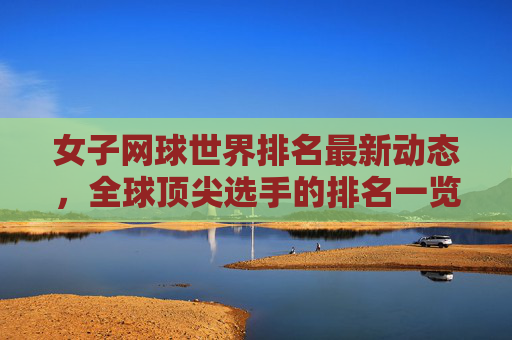 女子网球世界排名最新动态，全球顶尖选手的排名一览