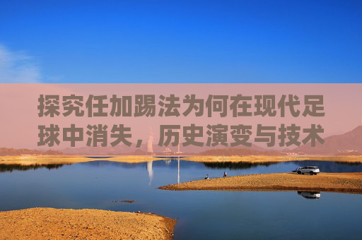 探究任加踢法为何在现代足球中消失,历史演变与技术革新的探讨 探究任加踢法为何在现代足球中消失,历史演变与技术革新的探讨