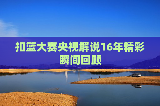 扣篮大赛央视解说16年精彩瞬间回顾