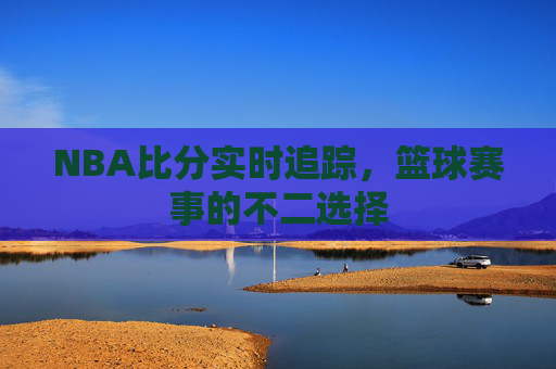 NBA比分实时追踪，篮球赛事的不二选择