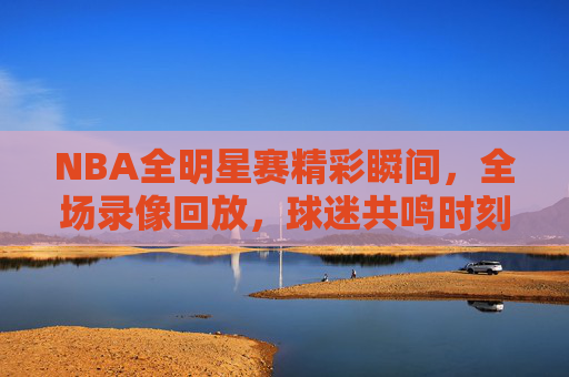 NBA全明星赛精彩瞬间，全场录像回放，球迷共鸣时刻