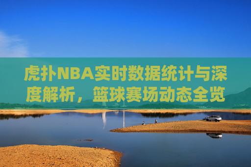虎扑NBA实时数据统计与深度解析，篮球赛场动态全览