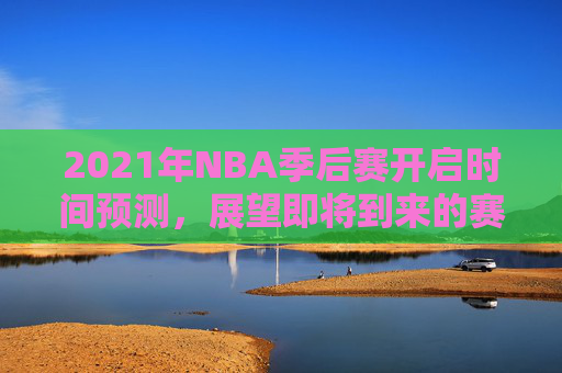 2021年NBA季后赛开启时间预测,展望即将到来的赛季 2021年NBA季后赛开启时间预测,展望即将到来的赛季