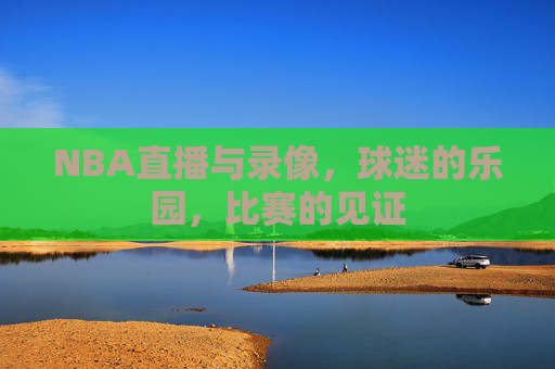 NBA直播与录像，球迷的乐园，比赛的见证
