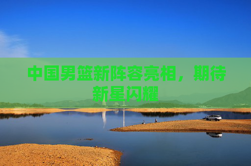 中国男篮新阵容亮相，期待新星闪耀