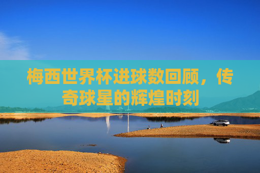 梅西世界杯进球数回顾，传奇球星的辉煌时刻