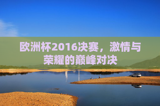 欧洲杯2016决赛，激情与荣耀的巅峰对决