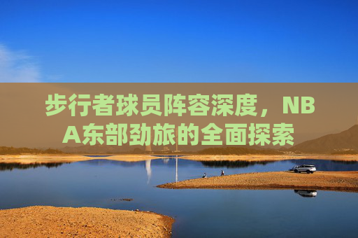 步行者球员阵容深度，NBA东部劲旅的全面探索