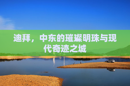 迪拜，中东的璀璨明珠与现代奇迹之城