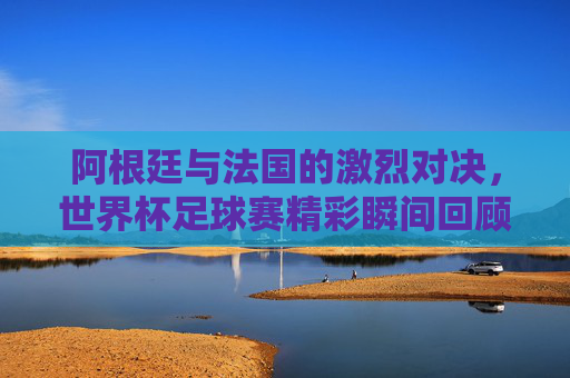 阿根廷与法国的激烈对决，世界杯足球赛精彩瞬间回顾