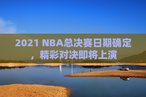 2021 NBA总决赛日期确定，精彩对决即将上演