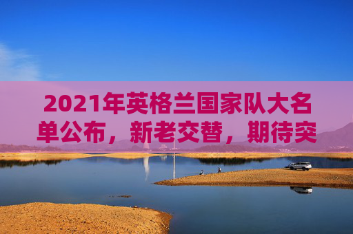 2021年英格兰国家队大名单公布，新老交替，期待突破