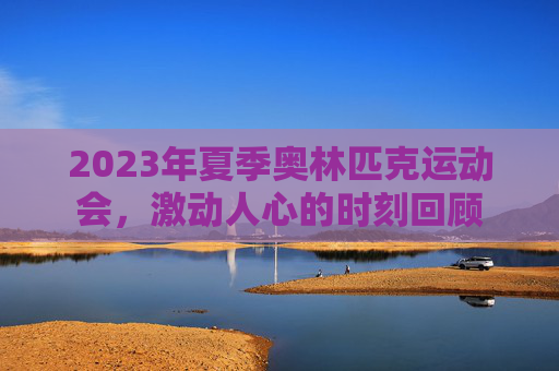 2023年夏季奥林匹克运动会，激动人心的时刻回顾