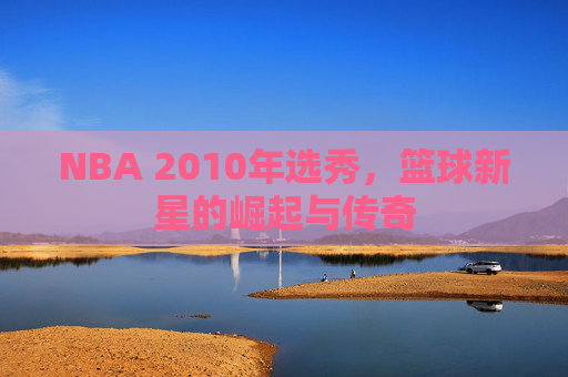 NBA 2010年选秀，篮球新星的崛起与传奇