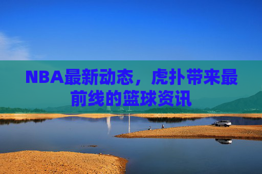 NBA最新动态，虎扑带来最前线的篮球资讯