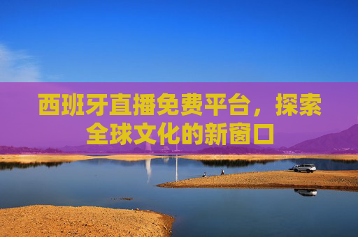 西班牙直播免费平台，探索全球文化的新窗口