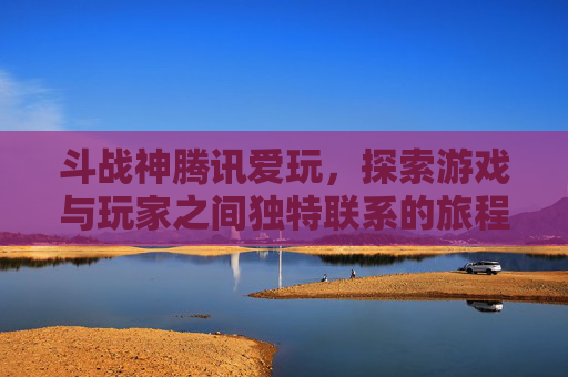 斗战神腾讯爱玩，探索游戏与玩家之间独特联系的旅程