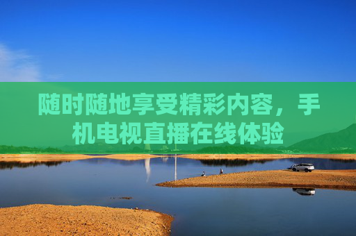 随时随地享受精彩内容，手机电视直播在线体验