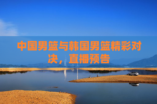 中国男篮与韩国男篮精彩对决，直播预告