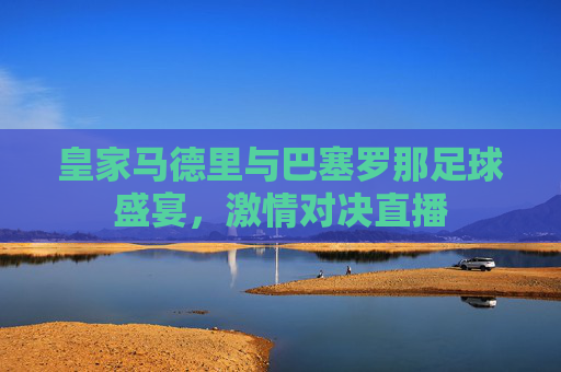 皇家马德里与巴塞罗那足球盛宴，激情对决直播